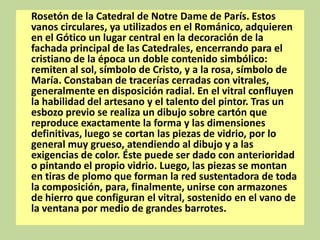 Rosetón de la Catedral de Notre Dame de París. Estos
vanos circulares, ya utilizados en el Románico, adquieren
en el Gótico un lugar central en la decoración de la
fachada principal de las Catedrales, encerrando para el
cristiano de la época un doble contenido simbólico:
remiten al sol, símbolo de Cristo, y a la rosa, símbolo de
María. Constaban de tracerías cerradas con vitrales,
generalmente en disposición radial. En el vitral confluyen
la habilidad del artesano y el talento del pintor. Tras un
esbozo previo se realiza un dibujo sobre cartón que
reproduce exactamente la forma y las dimensiones
definitivas, luego se cortan las piezas de vidrio, por lo
general muy grueso, atendiendo al dibujo y a las
exigencias de color. Éste puede ser dado con anterioridad
o pintando el propio vidrio. Luego, las piezas se montan
en tiras de plomo que forman la red sustentadora de toda
la composición, para, finalmente, unirse con armazones
de hierro que configuran el vitral, sostenido en el vano de
la ventana por medio de grandes barrotes.

 
