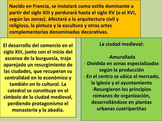 Nacido en Francia, se instalará como estilo dominante a
partir del siglo XIII y perdurará hasta el siglo XV (o el XVI,
según las zonas). Afectará a la arquitectura civil y
religiosa, la pintura y la escultura y otras artes
complementarias denominadas decorativas.
El desarrollo del comercio en el
siglo XIII, junto con el inicio del
ascenso de la burguesía, trajo
aparejado un resurgimiento de
las ciudades, que recuperan su
centralidad en lo económico y
también en lo cultural. La
catedral se constituye en el
símbolo de la ciudad medieval,
perdiendo protagonismo el
monasterio y la abadía.

La ciudad medieval:
-Amurallada
- Dividida en zonas especializadas
según la producción
- En el centro se ubica el mercado,
la iglesia y el ayuntamiento
-Resurgieron los principios
romanos de organización,
desarrollándose en plantas
urbanas cuatripartitas

 