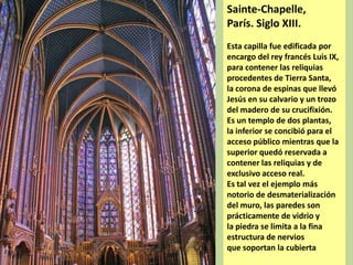 Sainte-Chapelle,
París. Siglo XIII.
Esta capilla fue edificada por
encargo del rey francés Luis IX,
para contener las reliquias
procedentes de Tierra Santa,
la corona de espinas que llevó
Jesús en su calvario y un trozo
del madero de su crucifixión.
Es un templo de dos plantas,
la inferior se concibió para el
acceso público mientras que la
superior quedó reservada a
contener las reliquias y de
exclusivo acceso real.
Es tal vez el ejemplo más
notorio de desmaterialización
del muro, las paredes son
prácticamente de vidrio y
la piedra se limita a la fina
estructura de nervios
que soportan la cubierta

 