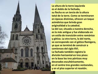 La altura de la torre izquierda
es el doble de la fachada,
su flecha es un tercio de la altura
total de la torre. Como se terminaron
en épocas distintas, ofrecen un toque
asimétrico que brinda gran
originalidad a la catedral.
La del sur, situada a nuestra derecha,
es la más antigua y fue elaborada en
un estilo de transición entre románico
y gótico. La otra torre, la del norte,
se corresponde con el gótico flamígero,
ya que se terminó de construir a
comienzos del siglo XVI.
La fachada también registra la
división horizontal en tres pisos:
en la base los tres pórticos muy
decorados escultóricamente,
en el centro tres grandes ventanales,
y en el piso superior el rosetón.

 