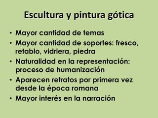 Escultura y pintura gótica
• Mayor cantidad de temas
• Mayor cantidad de soportes: fresco,
retablo, vidriera, piedra
• Naturalidad en la representación:
proceso de humanización
• Aparecen retratos por primera vez
desde la época romana
• Mayor interés en la narración

 