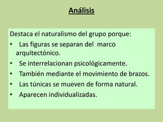 Análisis
Destaca el naturalismo del grupo porque:
• Las figuras se separan del marco
arquitectónico.
• Se interrelacionan psicológicamente.
• También mediante el movimiento de brazos.
• Las túnicas se mueven de forma natural.
• Aparecen individualizadas.

 