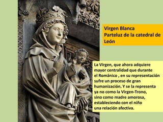 Virgen Blanca
Parteluz de la catedral de
León

La Virgen, que ahora adquiere
mayor centralidad que durante
el Románico , en su representación
sufre un proceso de gran
humanización. Y se la representa
ya no como la Virgen-Trono,
sino como madre amorosa,
estableciendo con el niño
una relación afectiva.

 
