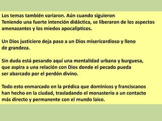 Los temas también variaron. Aún cuando siguieron
Teniendo una fuerte intención didáctica, se liberaron de los aspectos
amenazantes y los miedos apocalípticos.
Un Dios justiciero deja paso a un Dios misericordioso y lleno
de grandeza.
Sin duda está pesando aquí una mentalidad urbana y burguesa,
que aspira a una relación con Dios donde el pecado pueda
ser abarcado por el perdón divino.
Todo esto enmarcado en la prédica que dominicos y franciscanos
han hecho en la ciudad, trasladando el monasterio a un contacto
más directo y permanente con el mundo laico.

 
