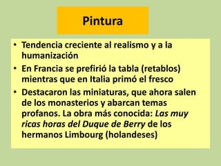 Pintura
• Tendencia creciente al realismo y a la
humanización
• En Francia se prefirió la tabla (retablos)
mientras que en Italia primó el fresco
• Destacaron las miniaturas, que ahora salen
de los monasterios y abarcan temas
profanos. La obra más conocida: Las muy
ricas horas del Duque de Berry de los
hermanos Limbourg (holandeses)

 
