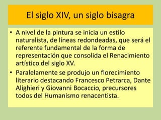 El siglo XIV, un siglo bisagra
• A nivel de la pintura se inicia un estilo
naturalista, de líneas redondeadas, que será el
referente fundamental de la forma de
representación que consolida el Renacimiento
artístico del siglo XV.
• Paralelamente se produjo un florecimiento
literario destacando Francesco Petrarca, Dante
Alighieri y Giovanni Bocaccio, precursores
todos del Humanismo renacentista.

 