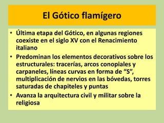 El Gótico flamígero
• Última etapa del Gótico, en algunas regiones
coexiste en el siglo XV con el Renacimiento
italiano
• Predominan los elementos decorativos sobre los
estructurales: tracerías, arcos conopiales y
carpaneles, líneas curvas en forma de “S”,
multiplicación de nervios en las bóvedas, torres
saturadas de chapiteles y puntas
• Avanza la arquitectura civil y militar sobre la
religiosa

 