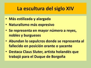 La escultura del siglo XIV
• Más estilizada y alargada
• Naturalismo más expresivo
• Se representa en mayor número a reyes,
nobles y burgueses
• Abundan lo sepulcros donde se representa al
fallecido en posición orante o yacente
• Destaca Claus Sluter, artista holandés que
trabajó para el Duque de Borgoña

 