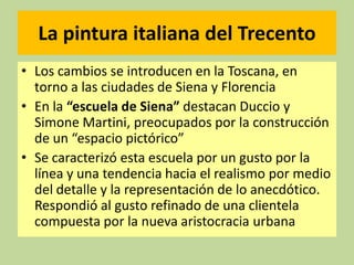 La pintura italiana del Trecento
• Los cambios se introducen en la Toscana, en
torno a las ciudades de Siena y Florencia
• En la “escuela de Siena” destacan Duccio y
Simone Martini, preocupados por la construcción
de un “espacio pictórico”
• Se caracterizó esta escuela por un gusto por la
línea y una tendencia hacia el realismo por medio
del detalle y la representación de lo anecdótico.
Respondió al gusto refinado de una clientela
compuesta por la nueva aristocracia urbana

 