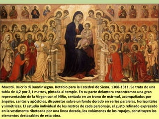 Maestá. Duccio di Buoninsegna. Retablo para la Catedral de Siena. 1308-1311. Se trata de una
tabla de 4,2 por 2,1 metros, pintada al temple. En su parte delantera encontramos una gran
representación de la Virgen con el Niño, sentada en un trono de mármol, acompañados por
ángeles, santos y apóstoles, dispuestos sobre un fondo dorado en series paralelas, horizontales
y simétricas. El estudio individual de los rostros de cada personaje, el gusto refinado expresado
en la vestimenta ribeteada por una línea dorada, los volúmenes de los ropajes, constituyen los
elementos destacables de esta obra.

 