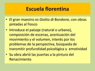 Escuela florentina
• El gran maestro es Giotto di Bondone, con obras
pintadas al fresco
• Introduce el paisaje (natural o urbano),
composición de escenas, acentuación del
movimiento y el volumen, interés por los
problemas de la perspectiva, búsqueda de
transmitir profundidad psicológica y emotividad
• Su obra abrió las puertas a la pintura del
Renacimiento

 