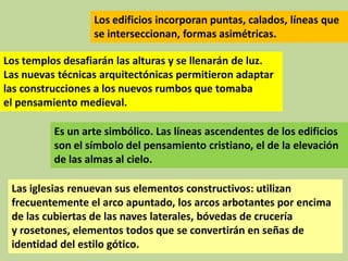 Los edificios incorporan puntas, calados, líneas que
se interseccionan, formas asimétricas.
Los templos desafiarán las alturas y se llenarán de luz.
Las nuevas técnicas arquitectónicas permitieron adaptar
las construcciones a los nuevos rumbos que tomaba
el pensamiento medieval.
Es un arte simbólico. Las líneas ascendentes de los edificios
son el símbolo del pensamiento cristiano, el de la elevación
de las almas al cielo.
Las iglesias renuevan sus elementos constructivos: utilizan
frecuentemente el arco apuntado, los arcos arbotantes por encima
de las cubiertas de las naves laterales, bóvedas de crucería
y rosetones, elementos todos que se convertirán en señas de
identidad del estilo gótico.

 