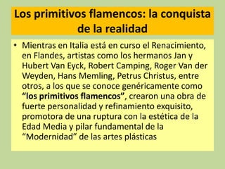 Los primitivos flamencos: la conquista
de la realidad
• Mientras en Italia está en curso el Renacimiento,
en Flandes, artistas como los hermanos Jan y
Hubert Van Eyck, Robert Camping, Roger Van der
Weyden, Hans Memling, Petrus Christus, entre
otros, a los que se conoce genéricamente como
“los primitivos flamencos”, crearon una obra de
fuerte personalidad y refinamiento exquisito,
promotora de una ruptura con la estética de la
Edad Media y pilar fundamental de la
“Modernidad” de las artes plásticas

 