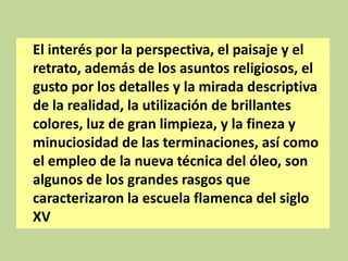 El interés por la perspectiva, el paisaje y el
retrato, además de los asuntos religiosos, el
gusto por los detalles y la mirada descriptiva
de la realidad, la utilización de brillantes
colores, luz de gran limpieza, y la fineza y
minuciosidad de las terminaciones, así como
el empleo de la nueva técnica del óleo, son
algunos de los grandes rasgos que
caracterizaron la escuela flamenca del siglo
XV

 