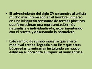 • El advenimiento del siglo XV encuentra al artista
mucho más interesado en el hombre; inmerso
en una búsqueda constante de formas plásticas
que favorecieran una representación más
naturalista e individualizada, experimentando
con el retrato y observando la naturaleza.
• Este cambio de rumbo muestra que el arte
medieval estaba llegando a su fin y que estas
búsquedas terminarían instalando un nuevo
estilo en el horizonte europeo: el renacentista.

 