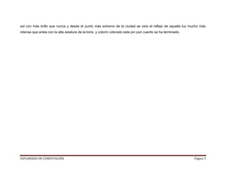 sol con más brillo que nunca y desde el punto más extremo de la ciudad se veía el reflejo de aquella luz mucho más
intensa que antes con la alta estatura de la torre, y colorín colorado este pin pon cuento se ha terminado.




DIPLOMADO EN COMPUTACIÓN.                                                                                     Página 3
 