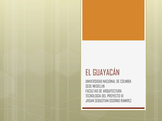EL GUAYACÁN
UNIVERSIDAD NACIONAL DE COLMBIA
SEDE MEDELLIN
FACULTAD DE ARQUITECTURA
TECNOLOGÍA DEL PROYECTO III
JHOAN SEBASTIAN OSORNO RAMIREZ
 