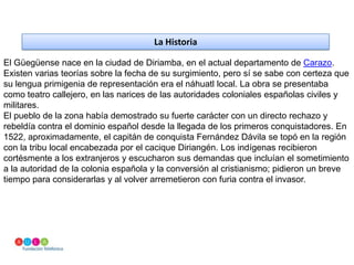 La HistoriaEl Güegüense nace en la ciudad de Diriamba, en el actual departamento de Carazo. Existen varias teorías sobre la fecha de su surgimiento, pero sí se sabe con certeza que su lengua primigenia de representación era el náhuatl local. La obra se presentaba como teatro callejero, en las narices de las autoridades coloniales españolas civiles y militares.El pueblo de la zona había demostrado su fuerte carácter con un directo rechazo y rebeldía contra el dominio español desde la llegada de los primeros conquistadores. En 1522, aproximadamente, el capitán de conquista Fernández Dávila se topó en la región con la tribu local encabezada por el cacique Diriangén. Los indígenas recibieron cortésmente a los extranjeros y escucharon sus demandas que incluían el sometimiento a la autoridad de la colonia española y la conversión al cristianismo; pidieron un breve tiempo para considerarlas y al volver arremetieron con furia contra el invasor.