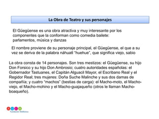 La Obra de Teatro y sus personajesEl Güegüense es una obra atractiva y muy interesante por los componentes que la conforman como comedia bailete: parlamentos, música y danzasEl nombre proviene de su personaje principal, el Güegüense, el que a su vez se deriva de la palabra náhuatl “huehue”, que significa viejo, sabioLa obra consta de 14 personajes. Son tres mestizos: el Güegüense, su hijo Don Forsico y su hijo Don Ambrosio; cuatro autoridades españolas: el Gobernador Tastuanes, el Capitán Alguacil Mayor, el Escribano Real y el Regidor Real; tres mujeres: Doña Suche Malinche y sus dos damas de compañía; y cuatro “machos” (bestias de carga): el Macho-moto, el Macho-viejo, el Macho-mohino y el Macho-guajaqueño (otros le llaman Macho-boaqueño).