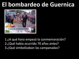 El bombardeo de Guernica
1.¿A qué hora empezó la conmemoración?
2.¿Qué había ocurrido 70 años antes?
3.¿Qué simbolizaban las campanadas?
 