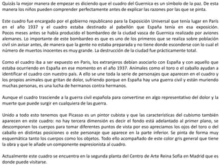 Quizás la mejor manera de empezar es diciendo que el cuadro del Guernica es un símbolo de la paz. De esta
manera los niños pueden comprender perfectamente antes de explicar las razones por las que se pinta.
Este cuadro fue encargado por el gobierno republicano para la Exposición Universal que tenía lugar en París
en el año 1937 y el cuadro estaba destinado al pabellón que España tenía en esa exposición.
Pocos meses antes se había producido el bombardeo de la ciudad vasca de Guernica realizado por aviones
alemanes. Lo importante de este bombardeo es que es uno de los primeros que se realiza sobre población
civil sin avisar antes, de manera que la gente no estaba preparada y no tiene donde esconderse con lo cual el
número de muertos inocentes es muy grande. La destrucción de la ciudad fue prácticamente total.
Como el cuadro iba a ser expuesto en Paris, los extranjeros debían asociarlo con España y con aquello que
estaba ocurriendo en España en ese momento en el año 1937. Animales como el toro o el caballo ayudan a
identificar el cuadro con nuestro país. A ello se une toda la serie de personajes que aparecen en el cuadro y
los propios animales que gritan de dolor, sufriendo porque en España hay una guerra civil y están muriendo
muchas personas, es una lucha de hermanos contra hermanos.
Aunque el cuadro trasciende a la guerra civil española para convertirse en algo representativo del dolor y la
muerte que puede surgir en cualquiera de las guerra.
Unido a todo esto tenemos que Picasso es un pintor cubista y que las características del cubismo también
aparecen en este cuadro: no hay tercera dimensión es decir el fondo está adelantado al primer plano, se
descomponen los cuerpos para tomar diferentes puntos de vista por eso apreciamos los ojos del toro o del
caballo en distintas posiciones o este personaje que aparece en la parte inferior. Se pinta de forma muy
esquemática tanto los cuerpos como los objetos. Todo ello acompañado de este color gris general que tiene
la obra y que le añade un componente expresionista al cuadro.
Actualmente este cuadro se encuentra en la segunda planta del Centro de Arte Reina Sofía en Madrid que es
donde puede visitarse.
 
