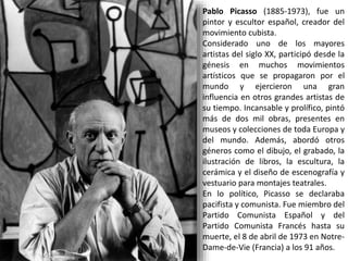 Pablo Picasso (1885-1973), fue un
pintor y escultor español, creador del
movimiento cubista.
Considerado uno de los mayores
artistas del siglo XX, participó desde la
génesis en muchos movimientos
artísticos que se propagaron por el
mundo y ejercieron una gran
influencia en otros grandes artistas de
su tiempo. Incansable y prolífico, pintó
más de dos mil obras, presentes en
museos y colecciones de toda Europa y
del mundo. Además, abordó otros
géneros como el dibujo, el grabado, la
ilustración de libros, la escultura, la
cerámica y el diseño de escenografía y
vestuario para montajes teatrales.
En lo político, Picasso se declaraba
pacifista y comunista. Fue miembro del
Partido Comunista Español y del
Partido Comunista Francés hasta su
muerte, el 8 de abril de 1973 en Notre-
Dame-de-Vie (Francia) a los 91 años.
 