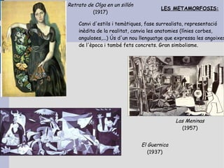 Retrato de Olga en un sillón
                                       LES METAMORFOSIS:
          (1917)

    Canvi d'estils i temàtiques, fase surrealista, representació
    inèdita de la realitat, canvia les anatomies (línies corbes,
    anguloses,...) Ús d'un nou llenguatge que expressa les angoixes
    de l'època i també fets concrets. Gran simbolisme.




                                             Las Meninas
                                               (1957)


                               El Guernica
                                  (1937)
 