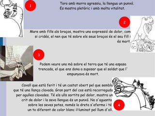 Toro amb morro agressiu, la llengua un punxó.
          1
                              Es mostra pletòric i amb molta vitalitat.



                                                                        2

          Mare amb fills als braços, mostra una expressió de dolor, com
            si cridés, el nen que té sobre els seus braços és el seu fill i
                                                                 és mort.


               3

                 Podem veure una mà sobre el terra que té una espasa
                trencada, el que ens dona a suposar que el soldat que l'
                                  empunyava és mort.


     Cavall que està ferit i té un costat obert pel que sembla
que té una llança clavada. Gran part del cos està recorreguda
  per agulles clavades. Té els ulls sortits pel dolor, mostra un
     crit de dolor i la seva llengua és un punxó. No s'aguanta
         sobre les seves potes, només la dreta s'aferma i té        4
         un to diferent de color blanc il·luminat pel llum d'oli.
 