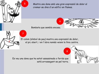5     Mostra una dona amb una gran expressió de dolor al
                   cremar-se dins d'un edifici en flames.




                                              6

                 Bombeta que sembla encesa.

         7

       El colom (símbol de pau) mostra una expressió de dolor,
            el pic obert, i en l'obra només veiem la línia centre.



                                                     8


Es veu una dona que ha estat assassinada o ferida que
                       està arrossegant-se pel terra.
 