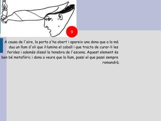 9

 A causa de l'aire, la porta s'ha obert i apareix una dona que a la mà
    duu un llum d'oli que il·lumina el caball i que tracta de curar-li les
   ferides i ademés dissol la tenebra de l'escena. Aquest element és
ben bé metafòric i dona a veure que la llum, passi el que passi sempre
                                                               romandrà.
 