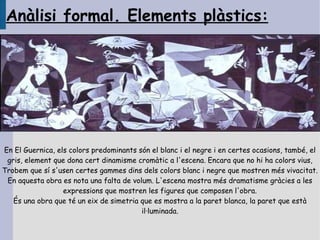 Anàlisi formal. Elements plàstics:




En El Guernica, els colors predominants són el blanc i el negre i en certes ocasions, també, el
 gris, element que dona cert dinamisme cromàtic a l'escena. Encara que no hi ha colors vius,
Trobem que sí s'usen certes gammes dins dels colors blanc i negre que mostren més vivacitat.
 En aquesta obra es nota una falta de volum. L'escena mostra més dramatisme gràcies a les
                  expressions que mostren les figures que composen l'obra.
   És una obra que té un eix de simetria que es mostra a la paret blanca, la paret que està
                                         il·luminada.
 