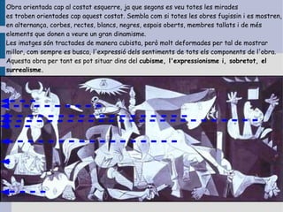 Obra orientada cap al costat esquerre, ja que segons es veu totes les mirades
es troben orientades cap aquest costat. Sembla com si totes les obres fugissin i es mostren,
en alternança, corbes, rectes, blancs, negres, espais oberts, membres tallats i de més
elements que donen a veure un gran dinamisme.
Les imatges són tractades de manera cubista, però molt deformades per tal de mostrar
millor, com sempre es busca, l'expressió dels sentiments de tots els components de l'obra.
Aquesta obra per tant es pot situar dins del cubisme, l'expressionisme i, sobretot, el
surrealisme.
 