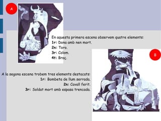 A




                             En aquesta primera escena observem quatre elements:
                             1r: Dona amb nen mort.
                             2n: Toro.
                             3r: Colom.
                                                                                   B
                             4t: Braç.



A la segona escena trobem tres elements destacats:
                      1r: Bombeta de llum serrada.
                                   2n: Cavall ferit.
              3r: Soldat mort amb espasa trencada.
 