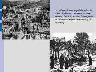 La catàstrofe que tingué lloc a la vil·la
basca de Guernica, va tenir un ressò
mundial, fins i tot el diari Times parlà
de l'Operació Rügen (bombardeig de
Guernica)
 