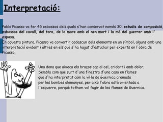 Interpretació:

Pablo Picasso va fer 45 esbossos dels quals s'han conservat només 30: estudis de composició,
esbossos del cavall, del toro, de la mare amb el nen mort i la mà del guerrer amb l'
espasa.
En aquesta pintura, Picasso va convertir cadascun dels elements en un símbol, alguns amb una
interpretació evident i altres en els que s'ha hagut d'estudiar per experts en l'obra de
Picasso.


                    Una dona que aixeca els braços cap al cel, cridant i amb dolor.
                    Sembla com que surt d'una finestra d'una casa en flames
                    que s'ha interpretat com la vil·la de Guernica cremada
                    per les bombes alemanyes, per això l'obra està orientada a
                    l'esquerre, perquè tothom vol fugir de les flames de Guernica.
 