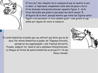 El toro és l'únic element de la composició que no mostra ni por,
                       ni dolor, ni impressió; simplement està amb els peus a terra.
                       Hi ha diverses interpretacions per aquesta figura: 1. és la
                       força del poble que passi el que passi mai serà vençut. 2.
                       Al·legoria de la mort, perquè mentre que totes les figures estan
                       fugint o en moviment, el toro sembla quiet i com girant el cap
                       sense por alguna de veure la masacre.




El cavall simbolitza el poble que cau enfront una lluita que no és
      seva. Per altres simbolitza el poder de l'Espanya feixista,
             perquè es veu superposada i com trepitja els morts.
    Picasso, malgrat tot, donà la raó a ambdues interpretacions.
   La llengua en forma de punxó simbolitza un projectil i té una
                                                   llança clavada.
 