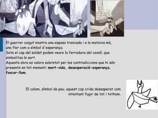 El guerrer caigut mostra una espasa trencada i a la mateixa mà,
una flor com a símbol d'esperança.
Sota el cap del soldat podem veure la ferradura del cavall, que
simbolitza la sort.
Aquesta obra es valora sobretot per les contradiccions que hi són
presents en tot moment: mort-vida, desesperació-esperança,
foscor-llum.



           El colom, símbol de pau, aquest cop crida desesperat com
                                     intentant fugir de tot i tothom.
 