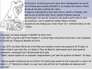 El nen mort, en els braços de la seva mare desesperada, és una de
                         les víctimes que no podia defendre's. La imatge de la mare cridant
                         és una de les més cruentes de l'obra..
                         Picasso no representa la mort amb terror, pietat o tristesa, sinó
                         que fa com si entrés dins l'obra i sentís el mateix que els
                         personatges, fet que els receptors del quadre patim amb la visió
                         de la pintura, com si nosaltres també fóssim víctimes.
                         Aquesta és una imatge que crida a favor de l' antibel·licisme, la vida
                         i la pau.


Va quedar un temps exposat al MOMA de Nova York.
L'any 1937, el govern del Front Popular li va encarregar una pintura mural per a ser exposada
al Pavelló de l'Exposició Mundial de París.

L'any 1971, els Guerrilleros de Cristo Rey van atemptar contra una exposició de Picasso, la
Suite Vollard, que tenia lloc a la Galeria Theo de Madrid, destrossant part dels quadres
expossats i amenaçant part del personal de la sala.
També, aquest quadre es va expossar temporalment junt amb els quadres de Manet i de Goya.

“Què es pensen vostès que és un artista? Un imbècil que només té ulls si és pintor o oïda si és
músic (...)? També és un ésser viu, que reacciona enfront els trasbalsos de maneres molt
diverses“
 