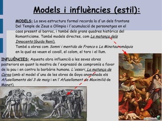 Models i influències (estil):
        MODELS: La seva estructura formal recorda la d'un dels frontons
        Del Temple de Zeus a Olímpia i l'acumulació de personatges en el
        caos present al barroc, i també dels grans quadres històrics del
        Romanticisme. També models directes, com La matança dels
        Innocents (Guido Reni).
        També a obres com Somni i mentida de Franco o La Minotauromàquia
        en la qual es veuen el cavall, el colom, el toro i el llum.

INFLUÈNCIES: Aquesta obra influencià a les seves obres
posteriors en quant la mostra de l'expressió de compromís a favor
de la pau i en contra la barbàrie humana. L'ossari, La matança de
Corea (amb el model d'una de les obres de Goya anomenada els
Afusellaments del 3 de maig i en l'Afusellament de Maximilià de
Manet).
 