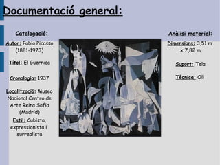 Documentació general:
    Catalogació:        Anàlisi material:
Autor: Pablo Picasso    Dimensions: 3,51 m
   (1881-1973)              x 7,82 m

 Títol: El Guernica        Suport: Tela

 Cronologia: 1937          Tècnica: Oli

Localització: Museo
Nacional Centro de
 Arte Reina Sofia
      (Madrid)
  Estil: Cubista,
 expressionista i
   surrealista
 