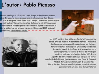L'autor: Pablo Picasso
Nascut a Màlaga el 25-X-1881. Amb 8 anys va fer la seva primera
obra. En aquesta època signava amb el sobrenom de Ruiz Blasco.
Al 1891 el seu pare trobà feina a La Corunya i va marxar a viure allà on
es matriculà a l'Escola Provincial de Belles Arts. Al 1895 marxaren
a Barcelona on Picasso aprovà els exàmens d'ingrés a l'Escola de la
Llotja saltant-se els primers cursos. A l'hivern del 1895 acabà el
primer llenç, la Primera Comunió.



                                                           Al 1897, pintà el llenç Ciència i Caritat a l'exposició de
                                                          Belles Arts de Madrid. Al setembre marxà a l'Acadèmia
                                                            San Fernando on no aguantà massa temps per l'atmos-
                                                            fera intel·lectual de la capital. En aquest període creà
                                                               la revista juvenil Arte Joven. A la seva estança a la
                                                                capital aprofità per visitar el Museu del Prado per
                                                                  conèixer amb més profunditat l'obra d'El Greco.
                                                             A partir de 1898, Picasso començà a signar les obres
                                                      com Pablo Ruíz Picasso (posteriorment com Pablo R. Picasso).
                                                                Al 1898 tornà a Barcelona malalt d'escarlatina a l'
                                                         Horta de Sant Joan on muntà el primer estudi de pintura
                                                                       juntament amb un amic seu, Manuel Pallarès.
 