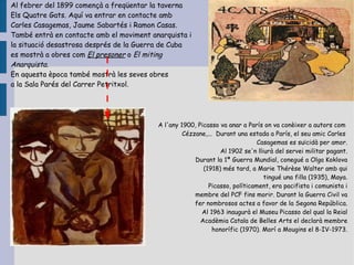 Al febrer del 1899 començà a freqüentar la taverna
Els Quatre Gats. Aquí va entrar en contacte amb
Carles Casagemas, Jaume Sabartés i Ramon Casas.
També entrà en contacte amb el moviment anarquista i
la situació desastrosa després de la Guerra de Cuba
es mostrà a obres com El presoner o El miting
Anarquista.
En aquesta època també mostrà les seves obres
a la Sala Parés del Carrer Petritxol.




                                          A l'any 1900, Picasso va anar a París on va conèixer a autors com
                                                   Cézzane,... Durant una estada a París, el seu amic Carles
                                                                              Casagemas es suïcidà per amor.
                                                                Al 1902 se'n lliurà del servei militar pagant.
                                                       Durant la 1ª Guerra Mundial, conegué a Olga Koklova
                                                          (1918) més tard, a Marie Thérèse Walter amb qui
                                                                                tingué una filla (1935), Maya.
                                                            Picasso, políticament, era pacifista i comunista i
                                                       membre del PCF fins morir. Durant la Guerra Civil va
                                                       fer nombrosos actes a favor de la Segona República.
                                                         Al 1963 inaugurà el Museu Picasso del qual la Reial
                                                         Acadèmia Catala de Belles Arts el declarà membre
                                                              honorífic (1970). Morí a Mougins el 8-IV-1973.
 