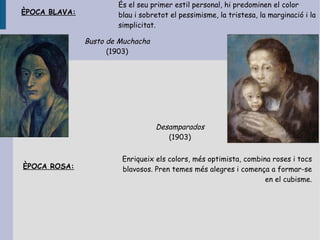 És el seu primer estil personal, hi predominen el color
ÈPOCA BLAVA:           blau i sobretot el pessimisme, la tristesa, la marginació i la
                       simplicitat.

               Busto de Muchacha
                     (1903)




                                   Desamparados
                                      (1903)


                        Enriqueix els colors, més optimista, combina roses i tocs
ÈPOCA ROSA:             blavosos. Pren temes més alegres i comença a formar-se
                                                                   en el cubisme.
 