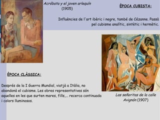 Acróbata y el joven arlequín
                                                                        ÈPOCA CUBISTA:
                                    (1905)

                                   Influències de l'art ibèric i negre, també de Cézanne. Passà
                                                       pel cubisme analític, sintètic i hermètic.




   ÈPOCA CLÀSSICA:


Després de la I Guerra Mundial, viatjà a Itàlia, no
abandonà el cubisme. Les obres representatives són
aquelles en les que surten mares, fills,... recerca continuada        Las señoritas de la calle
i colors lluminosos.                                                      Avignón (1907)
 