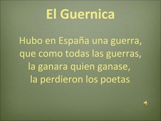 El Guernica
Hubo en España una guerra,
que como todas las guerras,
la ganara quien ganase,
la perdieron los poetas.
 