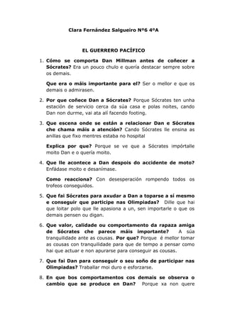 Clara Fernández Salgueiro Nº6 4ºA



                 EL GUERRERO PACÍFICO

1. Cómo se comporta Dan Millman antes de coñecer a
   Sócrates? Era un pouco chulo e quería destacar sempre sobre
   os demais.

  Que era o máis importante para el? Ser o mellor e que os
  demais o admirasen.

2. Por que coñece Dan a Sócrates? Porque Sócrates ten unha
   estación de servicio cerca da súa casa e polas noites, cando
   Dan non durme, vai ata alí facendo footing.

3. Que escena onde se están a relacionar Dan e Sócrates
   che chama máis a atención? Cando Sócrates lle ensina as
   anillas que fixo mentres estaba no hospital

  Explica por que? Porque se ve que a Sócrates impórtalle
  moito Dan e o quería moito.

4. Que lle acontece a Dan despois do accidente de moto?
   Enfádase moito e desanímase.

  Como reacciona? Con desesperación rompendo todos os
  trofeos conseguidos.

5. Que fai Sócrates para axudar a Dan a toparse a sí mesmo
   e conseguir que participe nas Olimpiadas? Dille que hai
   que loitar polo que lle apasiona a un, sen importarle o que os
   demais pensen ou digan.

6. Que valor, calidade ou comportamento da rapaza amiga
   de Sócrates che parece máis importante?                 A súa
   tranquilidade ante as cousas. Por que? Porque é mellor tomar
   as cousas con tranquilidade para que de tempo a pensar como
   hai que actuar e non apurarse para conseguir as cousas.

7. Que fai Dan para conseguir o seu soño de participar nas
   Olimpiadas? Traballar moi duro e esforzarse.

8. En que bos comportamentos cos demais se observa o
   cambio que se produce en Dan? Porque xa non quere
 