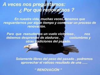 En nuestra vida, muchas veces, tenemos que resguardarnos por algún tiempo y comenzar un proceso de renovación.  A veces nos preguntamos:  ¿ Por qué renovarnos ? “  RENOVACiÓN ” Para  que  reanudemos un vuelo victorioso ,  nos debemos desprender de ataduras ,  costumbres y otras tradiciones del pasado. Solamente libres del peso del pasado , podremos aprovechar el valioso resultado de una ...... 