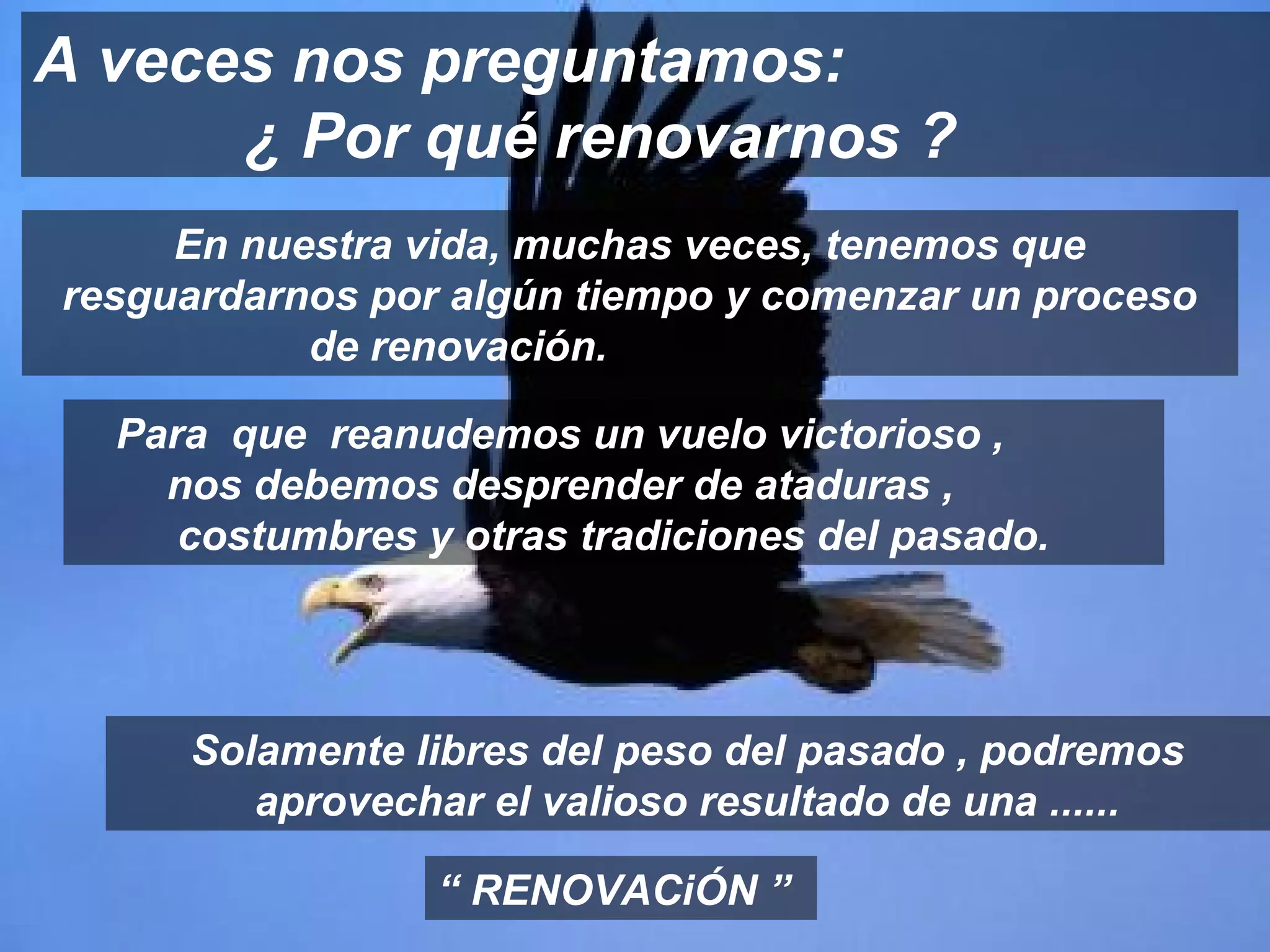 A veces nos preguntamos:
      ¿ Por qué renovarnos ?
     En nuestra vida, muchas veces, tenemos que
resguardarnos por algún tiempo y comenzar un proceso
           de renovación.

  Para que reanudemos un vuelo victorioso ,
    nos debemos desprender de ataduras ,
     costumbres y otras tradiciones del pasado.




     Solamente libres del peso del pasado , podremos
        aprovechar el valioso resultado de una ......

                 “ RENOVACiÓN ”
 