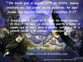 “ 17 De modo que si alguno está en Cristo, nueva criatura es; las cosas viejas pasaron; he aquí todas son hechas nuevas.” 2 Corintios 5:17 Jesús promete hacer en ti todas las cosas nuevas, El dice: “ 20 He aquí, yo estoy a la puerta y llamo; si alguno oye mi voz y abre la puerta, entraré a él, y cenaré con él, y él conmigo.” Apocalipsis 3:20 Dios te bendiga !!!!! Presentación anónima / Adaptación FJR Visita:  www.abcdelabiblia.com 