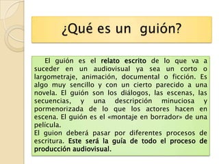 ¿Qué es un guión?

    El guión es el relato escrito de lo que va a
suceder en un audiovisual ya sea un corto o
largometraje, animación, documental o ficción. Es
algo muy sencillo y con un cierto parecido a una
novela. El guión son los diálogos, las escenas, las
secuencias, y una descripción minuciosa y
pormenorizada de lo que los actores hacen en
escena. El guión es el «montaje en borrador» de una
película.
El guion deberá pasar por diferentes procesos de
escritura. Este será la guía de todo el proceso de
producción audiovisual.
 